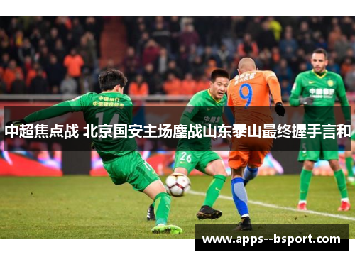 中超焦点战 北京国安主场鏖战山东泰山最终握手言和 中超焦点战 北京国安主场鏖战山东泰山最终握手言和
