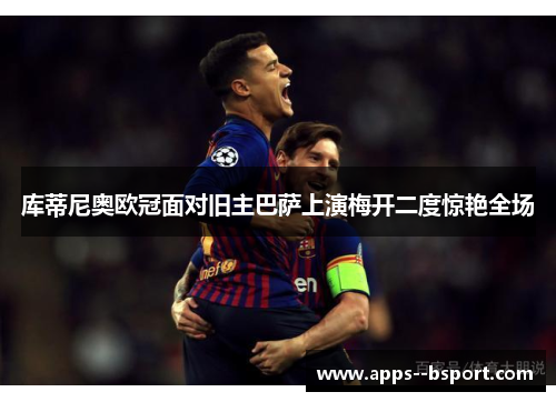 库蒂尼奥欧冠面对旧主巴萨上演梅开二度惊艳全场