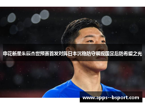 申花新星朱辰杰世预赛首发对阵日本沉稳防守展现国足后防希望之光 申花新星朱辰杰世预赛首发对阵日本沉稳防守展现国足后防希望之光