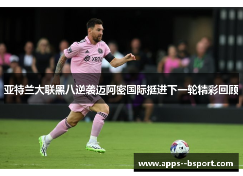 亚特兰大联黑八逆袭迈阿密国际挺进下一轮精彩回顾 亚特兰大联黑八逆袭迈阿密国际挺进下一轮精彩回顾