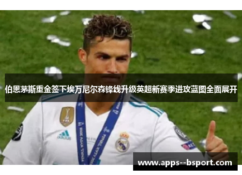 伯恩茅斯重金签下埃万尼尔森锋线升级英超新赛季进攻蓝图全面展开 伯恩茅斯重金签下埃万尼尔森锋线升级英超新赛季进攻蓝图全面展开