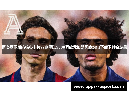 博洛尼亚后防核心卡拉菲奥里以5000万欧元加盟阿森纳创下后卫转会纪录 博洛尼亚后防核心卡拉菲奥里以5000万欧元加盟阿森纳创下后卫转会纪录