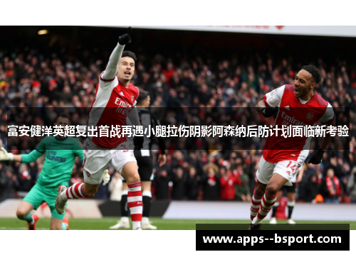 富安健洋英超复出首战再遇小腿拉伤阴影阿森纳后防计划面临新考验