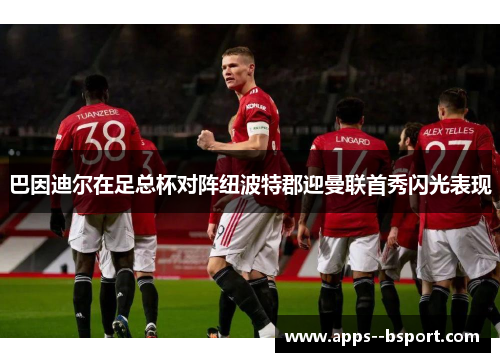 巴因迪尔在足总杯对阵纽波特郡迎曼联首秀闪光表现