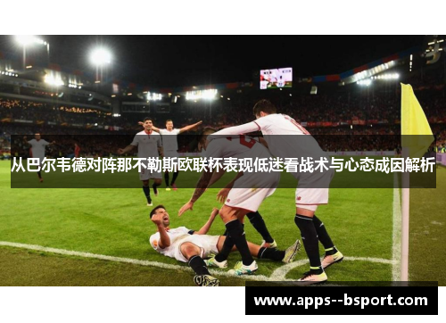 从巴尔韦德对阵那不勒斯欧联杯表现低迷看战术与心态成因解析 从巴尔韦德对阵那不勒斯欧联杯表现低迷看战术与心态成因解析