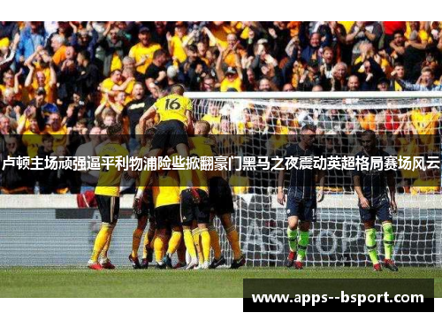 卢顿主场顽强逼平利物浦险些掀翻豪门黑马之夜震动英超格局赛场风云 卢顿主场顽强逼平利物浦险些掀翻豪门黑马之夜震动英超格局赛场风云