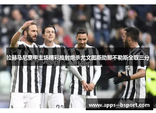 拉赫马尼意甲主场精彩推射绝杀尤文图斯助那不勒斯全取三分 拉赫马尼意甲主场精彩推射绝杀尤文图斯助那不勒斯全取三分