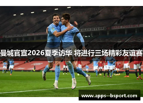 曼城官宣2026夏季访华 将进行三场精彩友谊赛